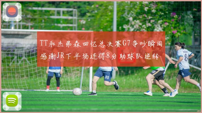 TT和杰弗森回忆总决赛G7争吵瞬间感谢JR下半场连得8分助球队逆转