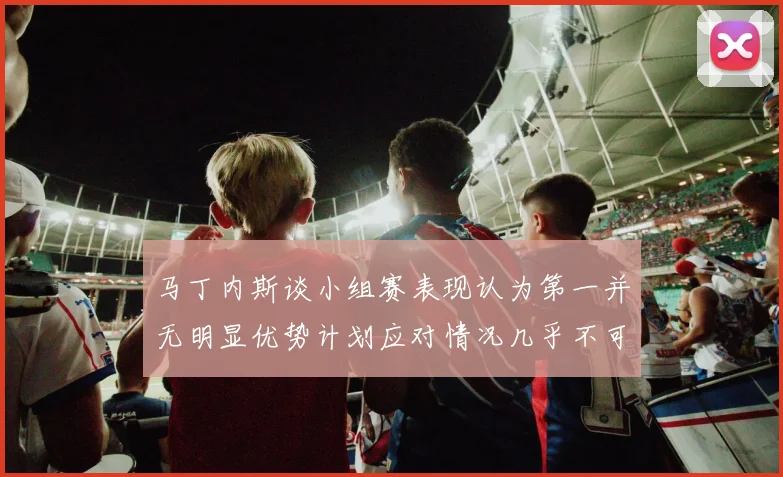 马丁内斯谈小组赛表现认为第一并无明显优势计划应对情况几乎不可能