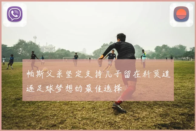 帕斯父亲坚定支持儿子留在科莫追逐足球梦想的最佳选择