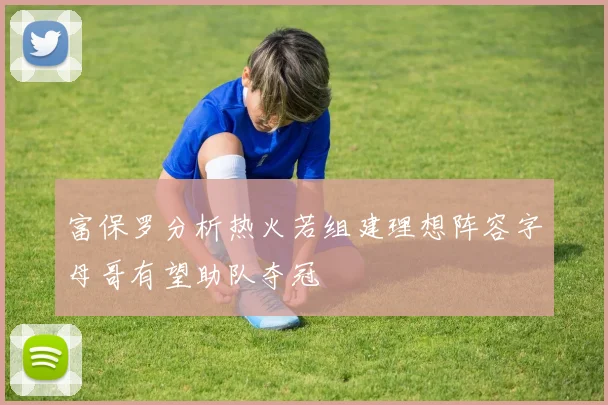 富保罗分析热火若组建理想阵容字母哥有望助队夺冠
