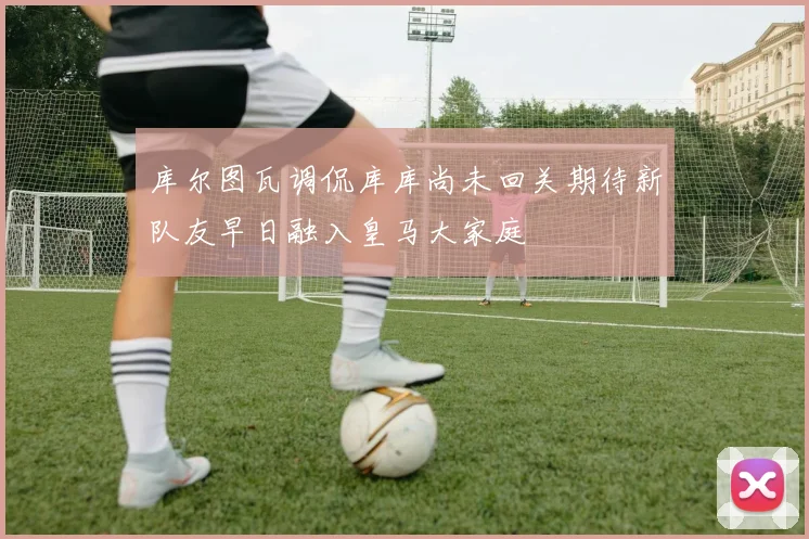 库尔图瓦调侃库库尚未回关期待新队友早日融入皇马大家庭