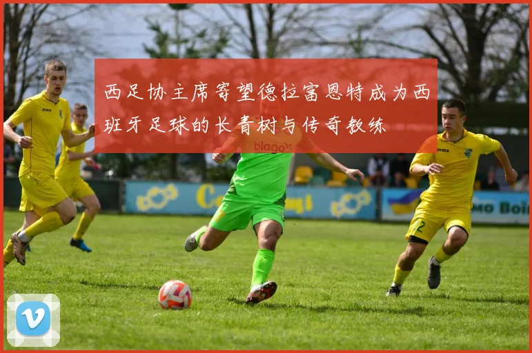 西足协主席寄望德拉富恩特成为西班牙足球的长青树与传奇教练