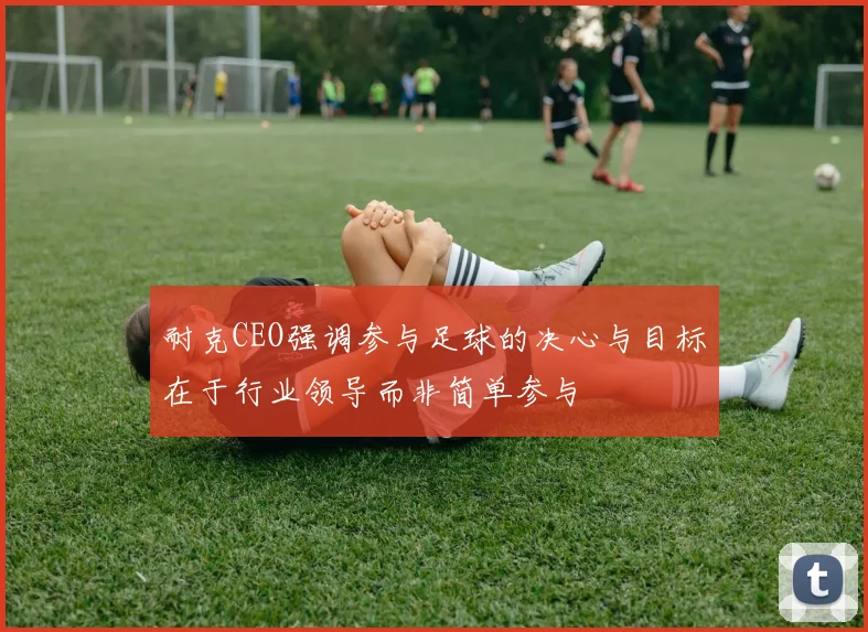 耐克CEO强调参与足球的决心与目标在于行业领导而非简单参与