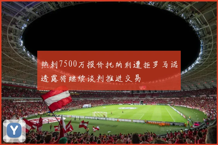 热刺7500万报价托纳利遭拒罗马诺透露将继续谈判推进交易