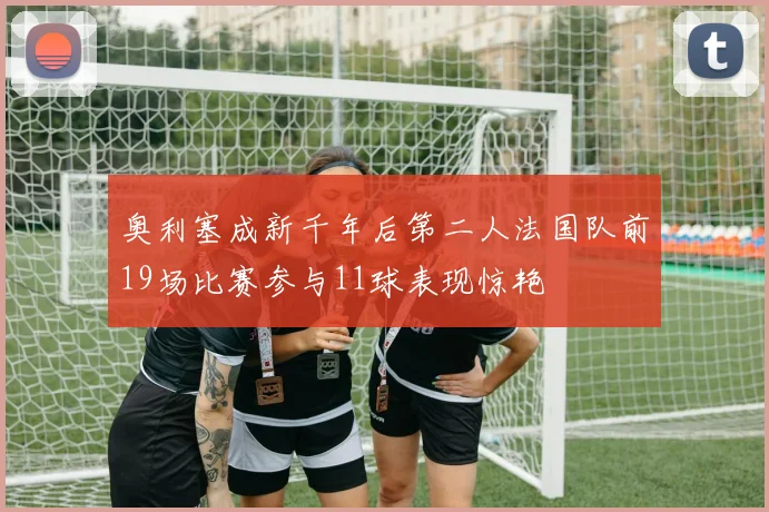奥利塞成新千年后第二人法国队前19场比赛参与11球表现惊艳