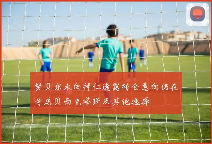 努贝尔未向拜仁透露转会意向仍在考虑贝西克塔斯及其他选择