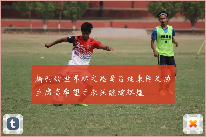 梅西的世界杯之路是否结束阿足协主席寄希望于未来继续辉煌