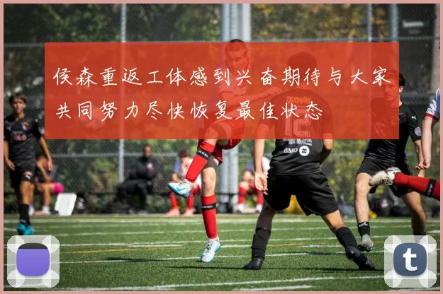 侯森重返工体感到兴奋期待与大家共同努力尽快恢复最佳状态