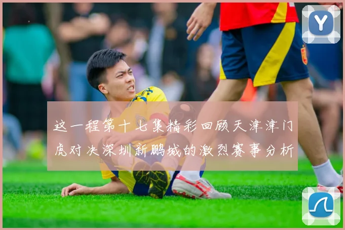 这一程第十七集精彩回顾天津津门虎对决深圳新鹏城的激烈赛事分析与亮点解读