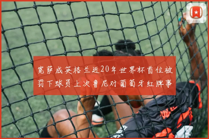 宽萨成英格兰近20年世界杯首位被罚下球员上次鲁尼对葡萄牙红牌事件回顾