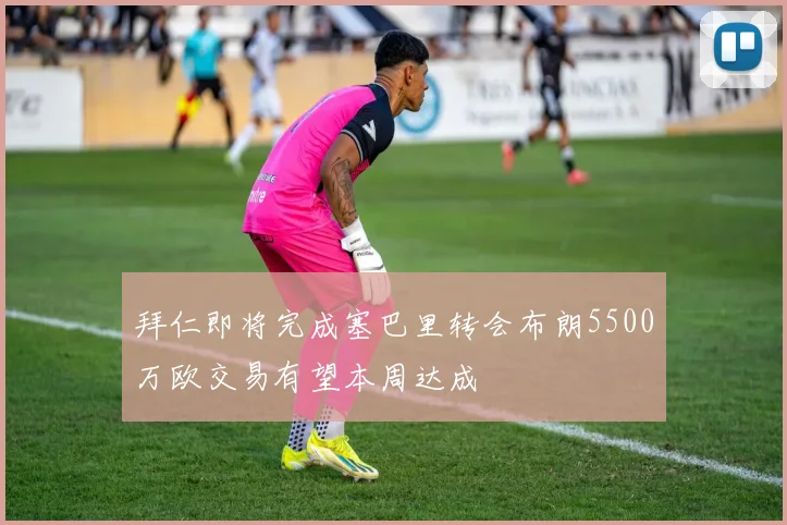 拜仁即将完成塞巴里转会布朗5500万欧交易有望本周达成