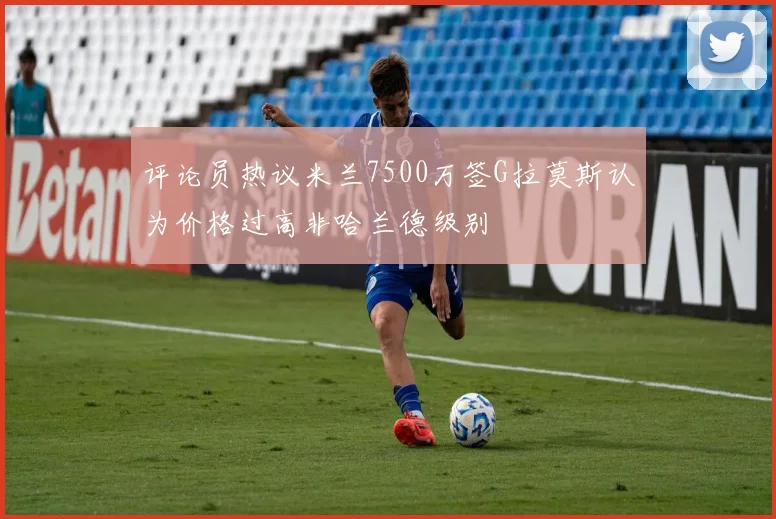 评论员热议米兰7500万签G拉莫斯认为价格过高非哈兰德级别