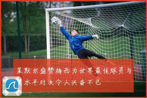 莱默尔盛赞梅西为世界最佳球员与高水平对决令人兴奋不已