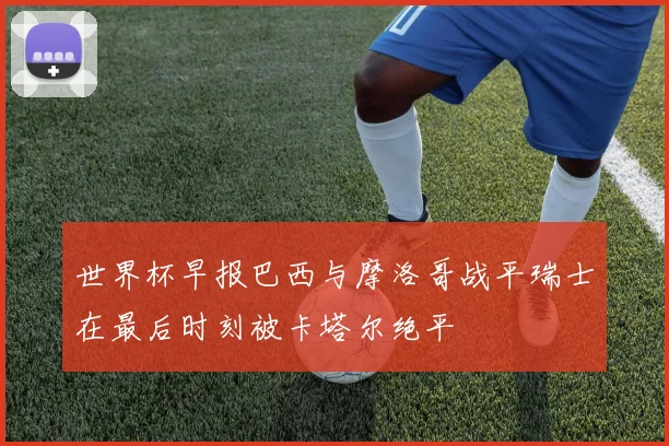 世界杯早报巴西与摩洛哥战平瑞士在最后时刻被卡塔尔绝平